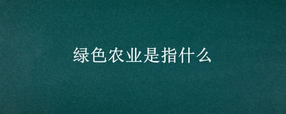 绿色农业是指什么（绿色农业是指什么意思）