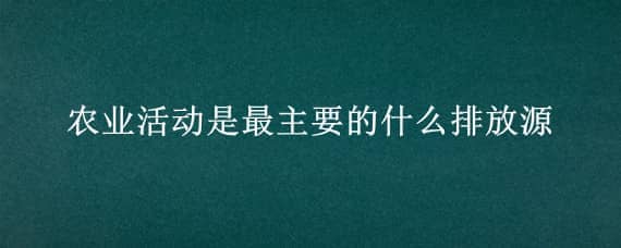 农业活动是最主要的什么排放源 农业生产活动是非二氧化碳温室气体主要排放源之一