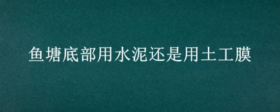 鱼塘底部用水泥还是用土工膜（鱼塘土工膜上面要不要盖土）