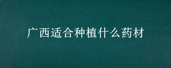 广西适合种植什么药材（广西适合种什么药材种植）