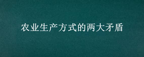 农业生产方式的两大矛盾（农业生产方式的两大矛盾是什么）