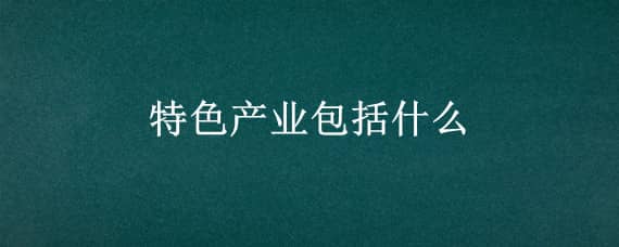 特色产业包括什么（特色产业的特点）