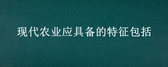 现代农业应具备的特征包括 现代农业应具备的特征包括具有较高的农业劳动生产率