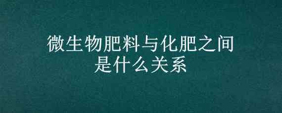 微生物肥料与化肥之间是什么关系（微生物肥料与化肥之间是什么关系互补还是兼容）