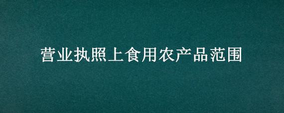 营业执照上食用农产品范围（营业执照食品销售食用农产品代表了什么）