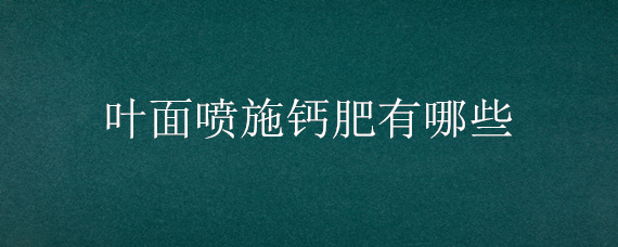 叶面喷施钙肥有哪些（叶面喷施钙肥的效果）