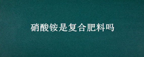 硝酸铵是复合肥料吗（硝酸铵可用作复合肥吗）