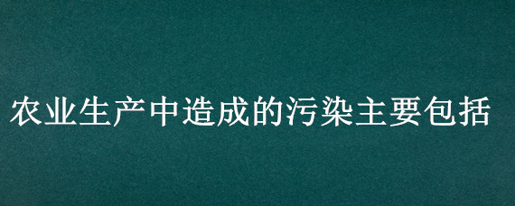 农业生产中造成的污染主要包括 农业污染对人体造成的危害主要有