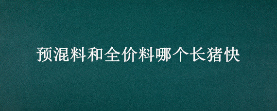 预混料和全价料哪个长猪快 全价料和浓缩料喂猪哪个长的快