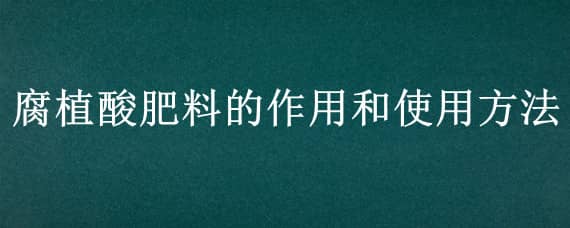 腐植酸肥料的作用和使用方法（腐植酸肥的制作方法）