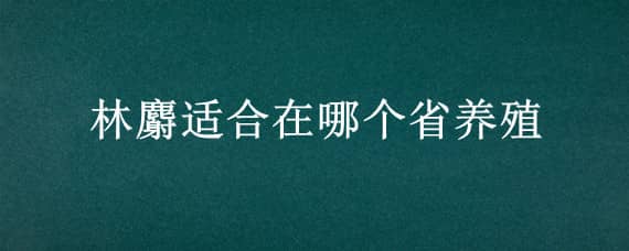 林麝适合在哪个省养殖 林麝的养殖必备条件