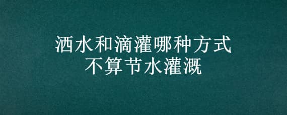 洒水和滴灌哪种方式不算节水灌溉（滴灌属于节水灌溉吗）