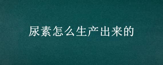 尿素怎么生产出来的（尿素怎么生产出来的呢）