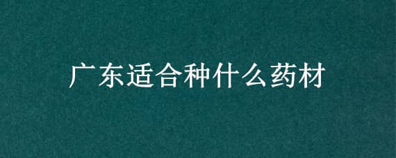 广东适合种什么药材（广东适合种什么药材?）