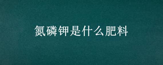 氮磷钾是什么肥料 氮磷钾是什么肥料是磷酸二氢钾吗