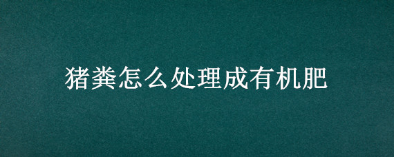 猪粪怎么处理成有机肥(猪粪怎么处理成有机肥出售)