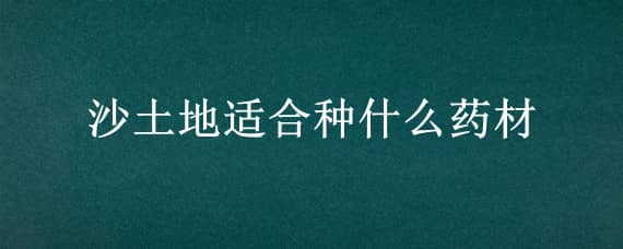 沙土地适合种什么药材 沙土地适合种什么药材,和长期一直都可以种的