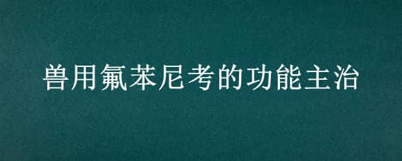 兽用氟苯尼考的功能主治（兽用氟苯尼考的功能主治能和鸡斗药一起用吗）