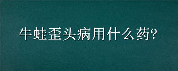 牛蛙歪头病用什么药（牛蛙歪头病用什么药治疗）