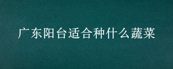 广东阳台适合种什么蔬菜（适合广东阳台种的菜）