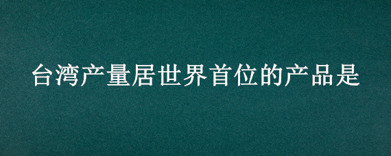 台湾产量居世界首位的产品是 台湾产量世界第一的是