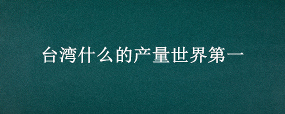 台湾什么的产量世界第一（台湾的什么产量居世界第一位?）