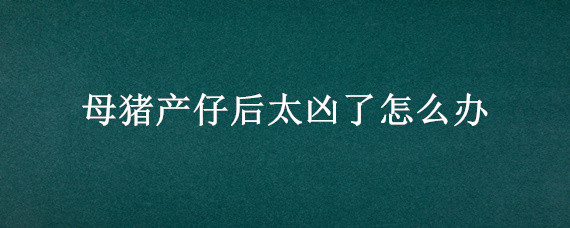 母猪产仔后太凶了怎么办 母猪产仔后很凶怎么办