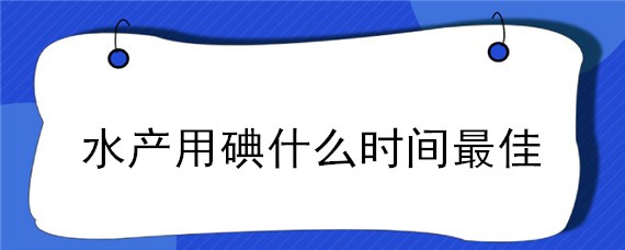 水产用碘什么时间最佳（碘在水产养殖中什么时候使用）