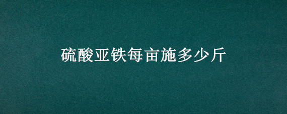 硫酸亚铁每亩施多少斤 硫酸亚铁亩用量10千克
