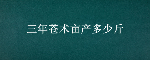 三年苍术亩产多少斤 三年苍术亩产多少斤种植三年的北苍术亩产多少干货