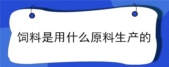 饲料是用什么原料生产的 饲料主要用原料