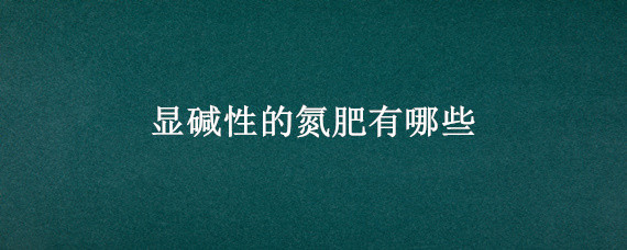 显碱性的氮肥有哪些（氮肥是酸性还是碱性的）