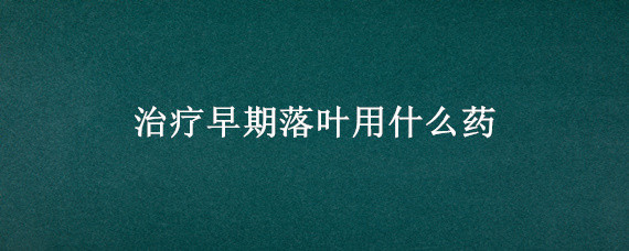 治疗早期落叶用什么药（治疗早期落叶用什么药最好,是苹果树）