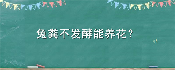 兔粪不发酵能养花（兔粪如何发酵成为花肥）