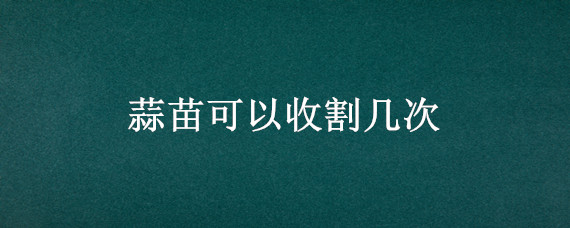 蒜苗可以收割几次（蒜苗可以重复收割多少次?）