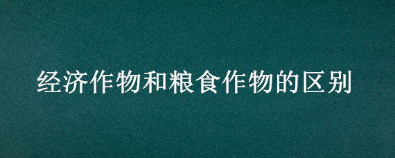 经济作物和粮食作物的区别 经济作物和粮食作物的区别是什么