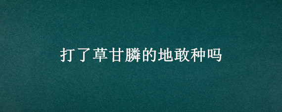 打了草甘膦的地敢种吗（打上草甘膦后能种吗）