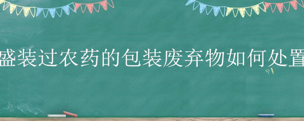 盛装过农药的包装废弃物如何处置（盛过农药的包装废弃物在未作处理条件下）