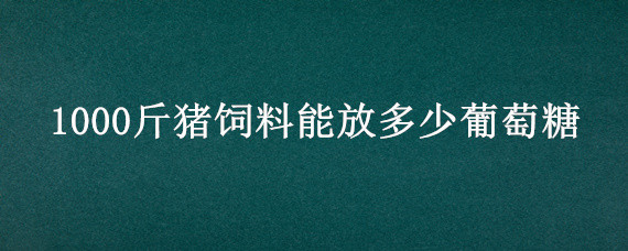 1000斤猪饲料能放多少葡萄糖（100斤饲料加多少葡萄糖）