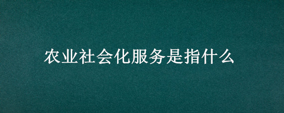农业社会化服务是指什么 什么叫农业社会化服务体系