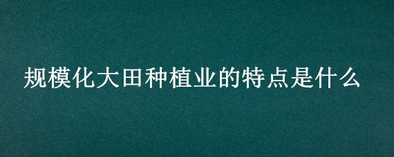 规模化大田种植业的特点是什么（规模化大田种植业的特点是什么?）