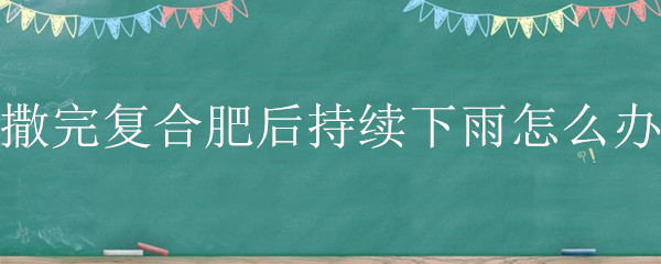 撒完复合肥后持续下雨怎么办（复合肥撒了就下雨有效吗）