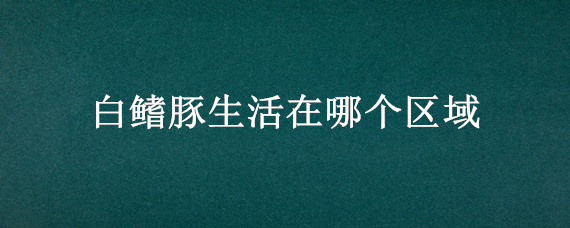 白鳍豚生活在哪个区域 白鳍豚生活在什么区域