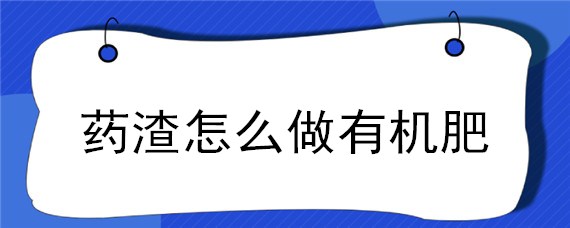 药渣怎么做有机肥（药渣堆肥处理有机肥）