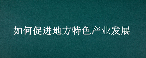 如何促进地方特色产业发展（如何促进地方特色产业发展以丹阳眼镜城为例）