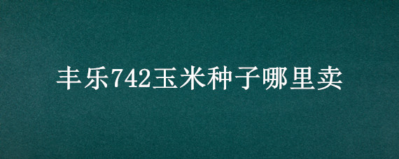 丰乐742玉米种子哪里卖 丰乐742玉米品种