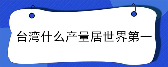 台湾什么产量居世界第一 台湾的什么产量居世界首位?