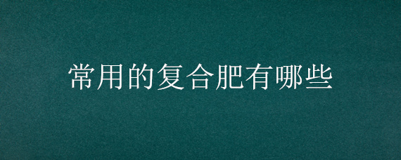 常用的复合肥有哪些 复合肥主要有