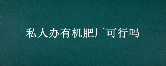 私人办有机肥厂可行吗 私人办有机肥厂需要多少钱