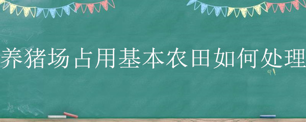 养猪场占用基本农田如何处理 生猪养殖占用基本农田怎么办